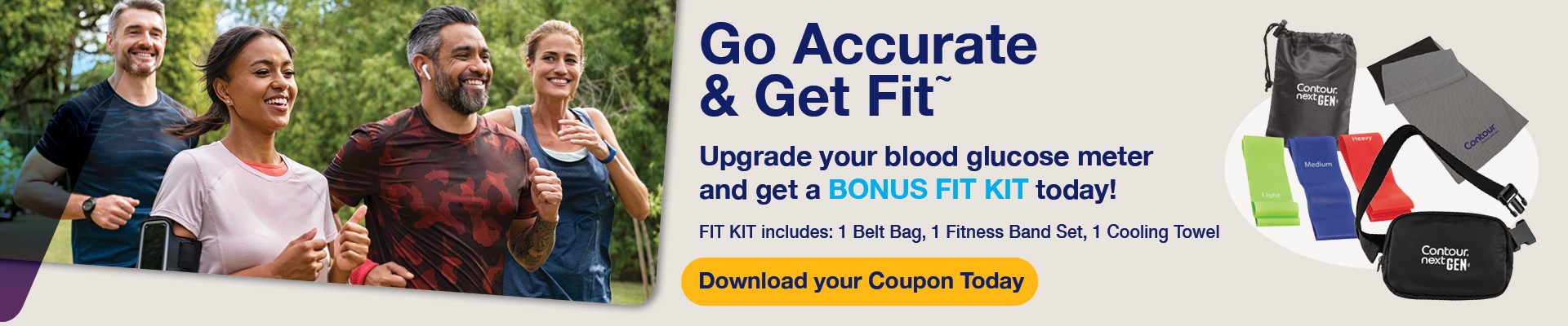 Go Accurate and Get Fit. Upgrade your blood glucose meter and get a bonus fit kit today including 1 belt bag, 1 fitness band set and 1 cooling towel. Download your coupon today.